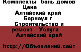 Комплекты  бань,домов › Цена ­ 20 000 - Алтайский край, Барнаул г. Строительство и ремонт » Услуги   . Алтайский край